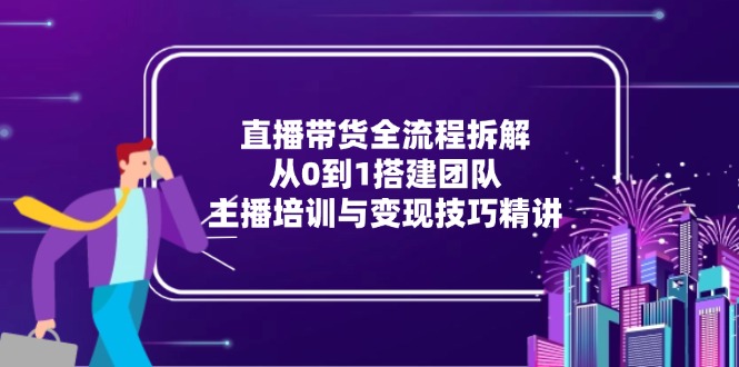 直播带货全流程拆解:从0到1搭建团队,主播培训与变现技巧精讲-全有网创