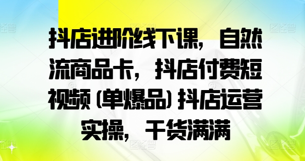 抖店进阶线下课，自然流商品卡，抖店付费短视频(单爆品)抖店运营实操，干货满满-全有网创