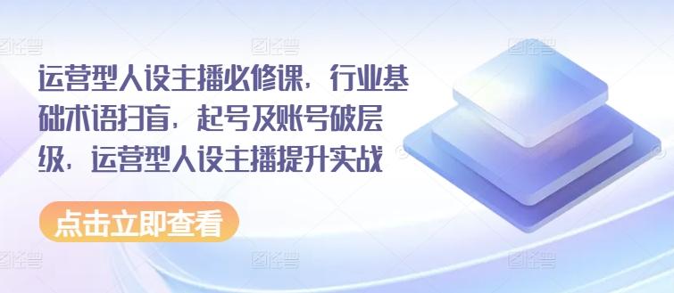 运营型人设主播必修课，行业基础术语扫盲，起号及账号破层级，运营型人设主播提升实战-全有网创