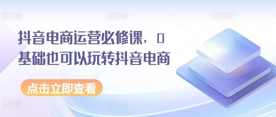 抖音电商运营必修课，0基础也可以玩转抖音电商-全有网创