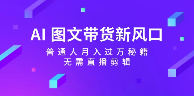 AI图文带货新风口：普通人月入过万秘籍，无需直播剪辑-全有网创
