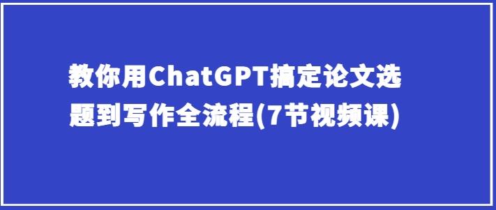 教你用ChatGPT搞定论文选题到写作全流程(7节视频课)-全有网创