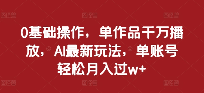 0基础操作，单作品千万播放，AI最新玩法，单账号轻松月入过w+【揭秘】-全有网创