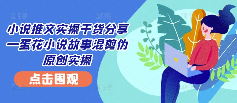小说推文实操干货分享—蛋花小说故事混剪伪原创实操-全有网创