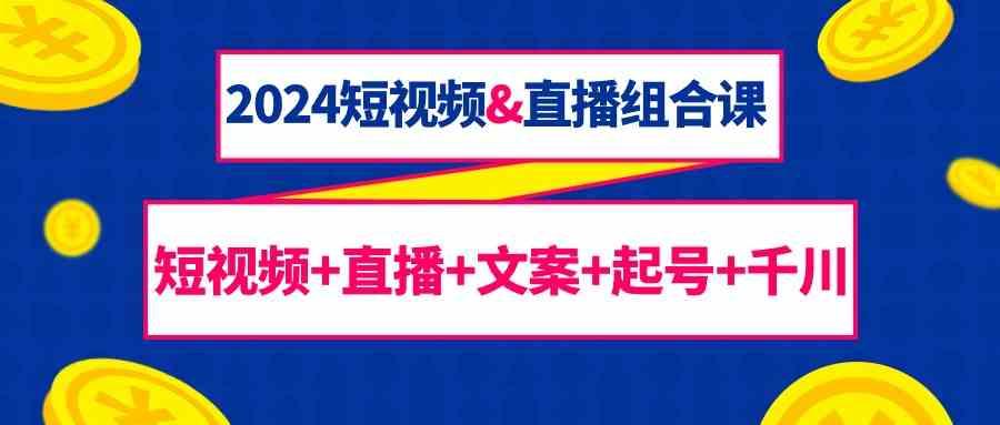 2024短视频&直播组合课：短视频+直播+文案+起号+千川(67节课)-全有网创