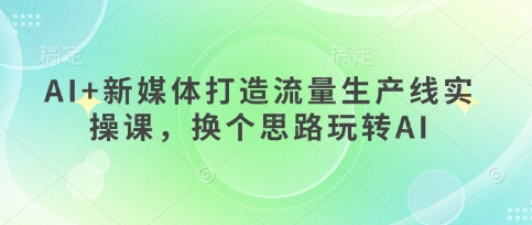 AI+新媒体打造流量生产线实操课，换个思路玩转AI-全有网创