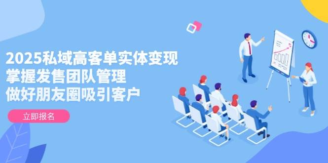 2025私域高客单实体变现，掌握发售团队管理，做好朋友圈吸引客户-全有网创