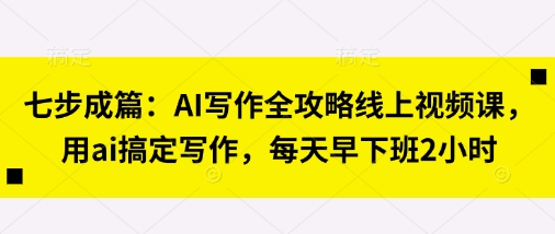 七步成篇：AI写作全攻略线上视频课，用ai搞定写作，每天早下班2小时-全有网创