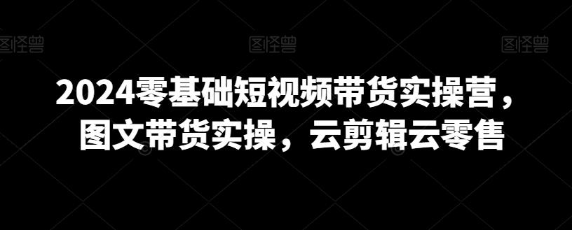 2024零基础短视频带货实操营，图文带货实操，云剪辑云零售-全有网创