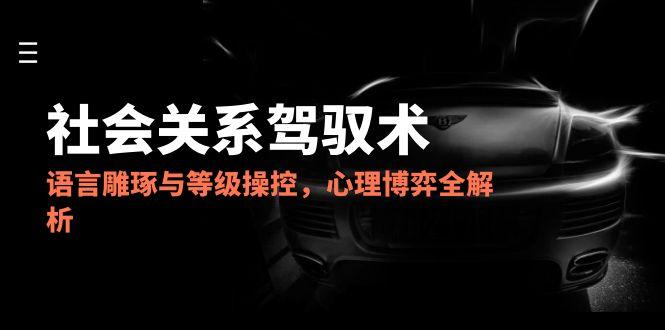 2025社会关系驾驭术，语言雕琢与等级操控，心理博弈全解析-全有网创