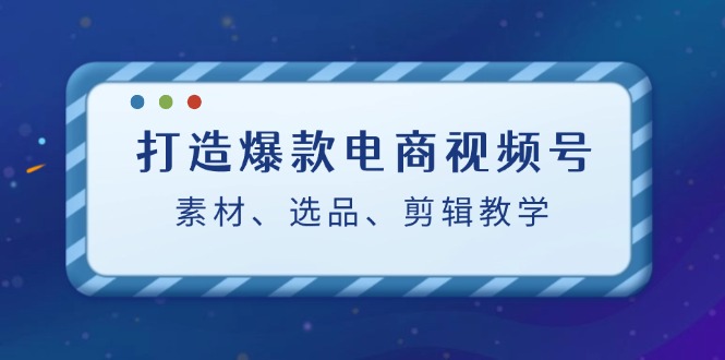 打造爆款电商视频号：素材、选品、剪辑教程-全有网创