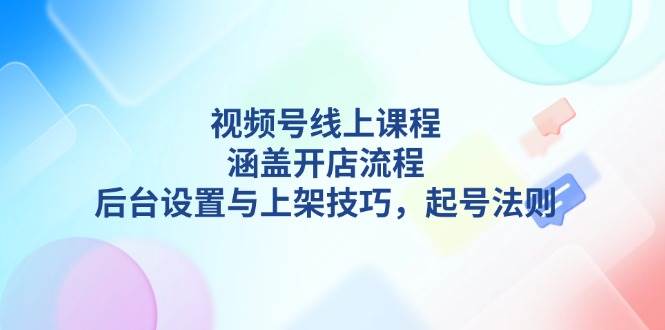 视频号线上课程详解，涵盖开店流程，后台设置与上架技巧，起号法则-全有网创