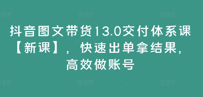 抖音图文带货13.0交付体系课【新课】，快速出单拿结果，高效做账号-全有网创