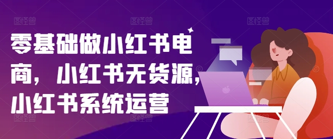 零基础做小红书电商，小红书无货源，小红书系统运营-全有网创