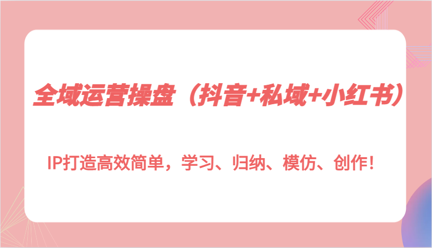 全域运营操盘(抖音+私域+小红书)IP打造高效简单，学习、归纳、模仿、创作！-全有网创