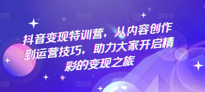 抖音变现特训营，从内容创作到运营技巧，助力大家开启精彩的变现之旅-全有网创