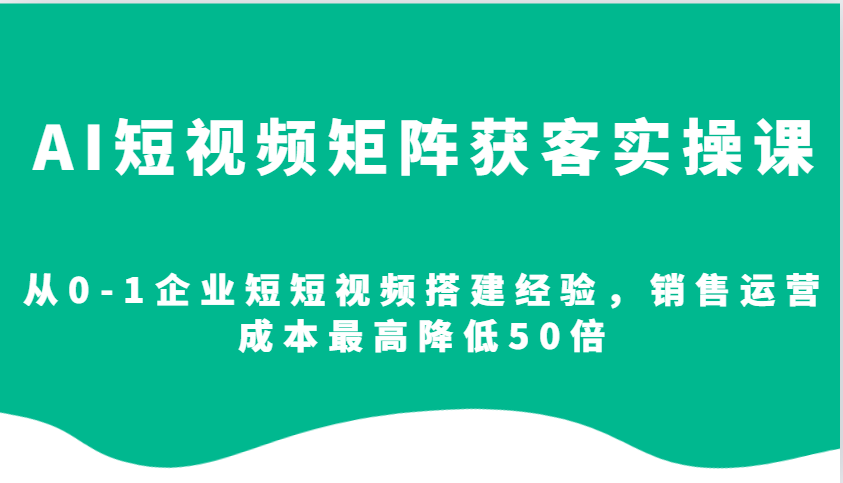 AI短视频矩阵获客实操课，从0-1企业短短视频搭建经验，销售运营成本最高降低50倍-全有网创