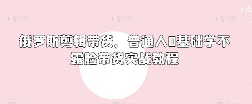 俄罗斯产品剪辑带货，普通人0基础学不露脸带货实战教程-全有网创