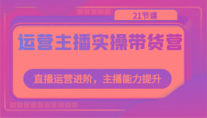 运营主播实操带货营：直播运营进阶，主播能力提升(21节课)-全有网创