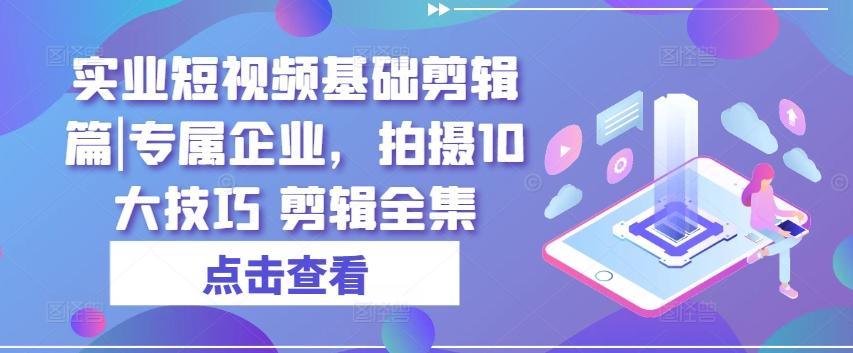 实业短视频基础剪辑篇|专属企业，拍摄10大技巧 剪辑全集-全有网创