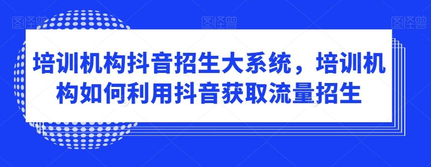 培训机构抖音招生大系统，培训机构如何利用抖音获取流量招生-全有网创