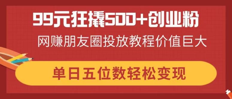 （14247期）99元狂撬500+创业粉，网赚朋友圈投放教程价值巨大，单日五位数轻松变现-全有网创