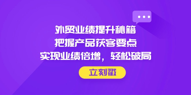 外贸业绩提升秘籍，把握产品获客要点，实现业绩倍增，轻松破局-全有网创