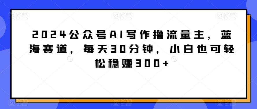 2024公众号AI写作撸流量主，蓝海赛道，每天30分钟，小白也可轻松稳赚300+【揭秘】-全有网创