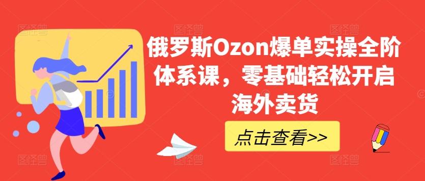 俄罗斯Ozon爆单实操全阶体系课，零基础轻松开启海外卖货-全有网创