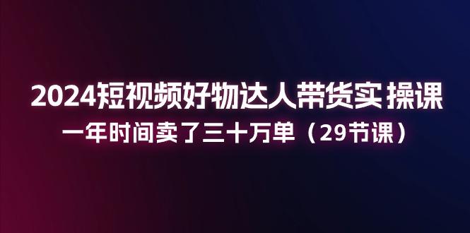2024短视频好物达人带货实操课：一年时间卖了三十万单(29节课-全有网创