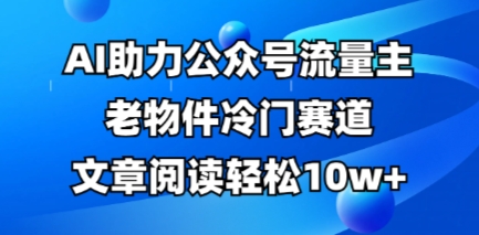 公众号流量主老物件冷门赛道，AI助力，文章阅读轻松10w+，全流程详细教程-全有网创