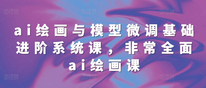 ai绘画与模型微调基础进阶系统课，非常全面ai绘画课(68节)-全有网创