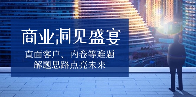 商业洞见盛宴，直面客户、内卷等难题，解题思路点亮未来-全有网创