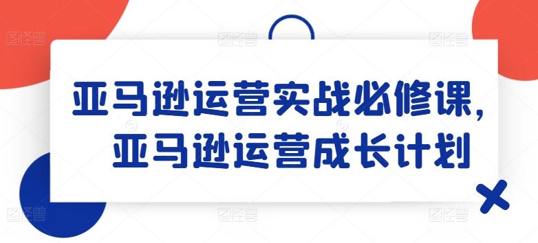 亚马逊运营实战必修课，亚马逊运营成长计划-全有网创
