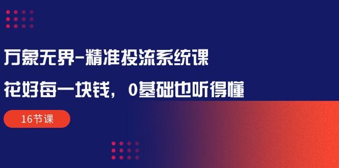 万象无界-精准投流系统课：花好 每一块钱，0基础也听得懂(16节课-全有网创
