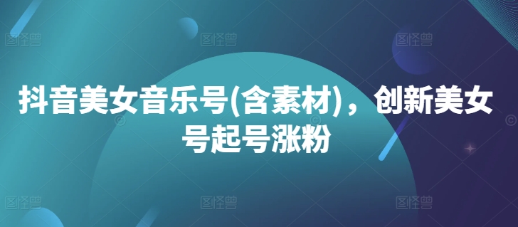 抖音美女音乐号(含素材)，创新美女号起号涨粉-全有网创