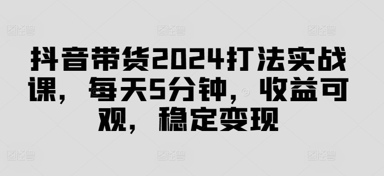 抖音带货2024打法实战课，每天5分钟，收益可观，稳定变现【揭秘】-全有网创