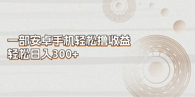 一部安卓手机轻松撸收益，轻松日入300+-全有网创