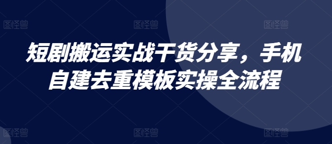 短剧搬运实战干货分享，手机自建去重模板实操全流程-全有网创