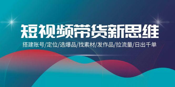 (9837期)短视频带货新思维:搭建账号/定位/选爆品/找素材/发作品/拉流量/日出千单-全有网创