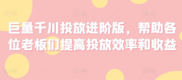 巨量千川投放进阶版，帮助各位老板们提高投放效率和收益-全有网创
