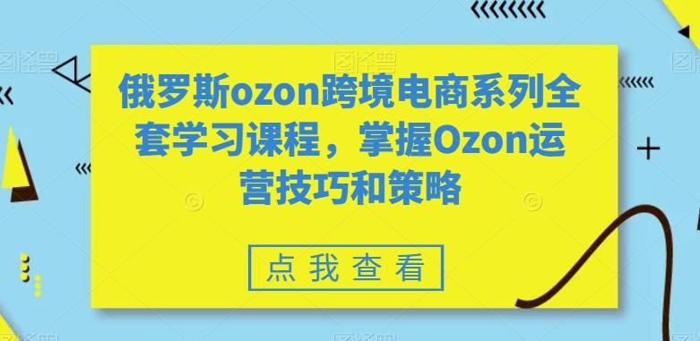 俄罗斯ozon跨境电商系列全套学习课程,掌握Ozon运营技巧和策略