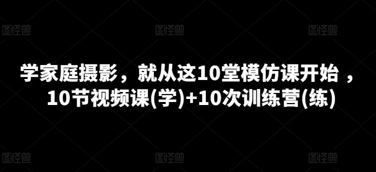 学家庭摄影，就从这10堂模仿课开始 ，10节视频课(学)+10次训练营(练)-全有网创