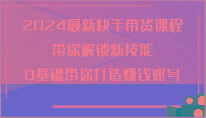 2024最新快手带货课程，带你解锁新技能，0基础带你打造赚钱账号-全有网创